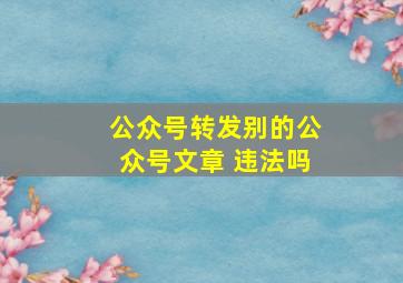 公众号转发别的公众号文章 违法吗